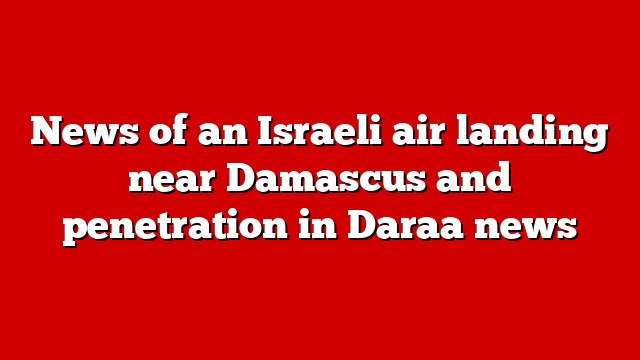 News of an Israeli air landing near Damascus and penetration in Daraa news