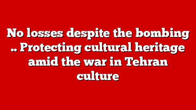 No losses despite the bombing .. Protecting cultural heritage amid the war in Tehran culture