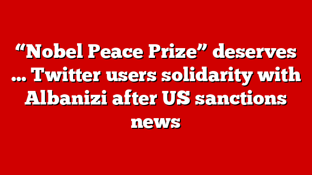 “Nobel Peace Prize” deserves … Twitter users solidarity with Albanizi after US sanctions news