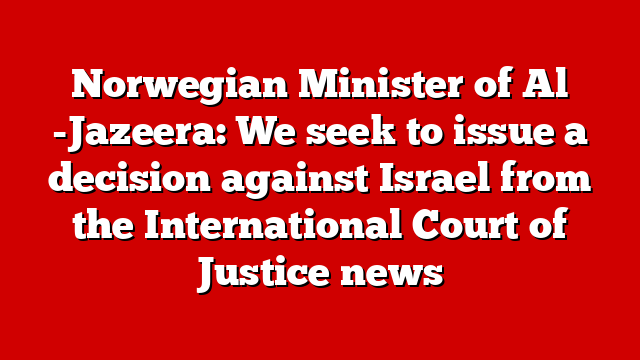 Norwegian Minister of Al -Jazeera: We seek to issue a decision against Israel from the International Court of Justice news