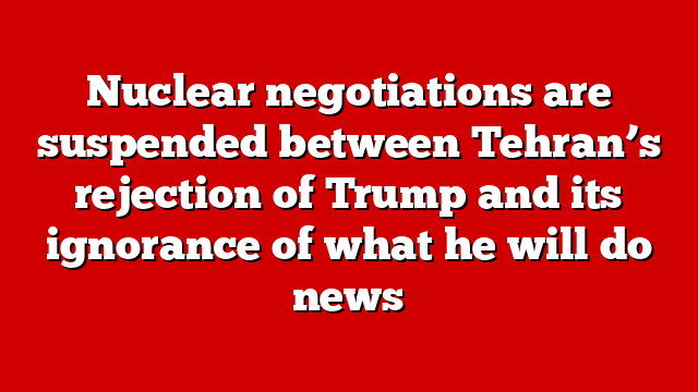 Nuclear negotiations are suspended between Tehran’s rejection of Trump and its ignorance of what he will do news