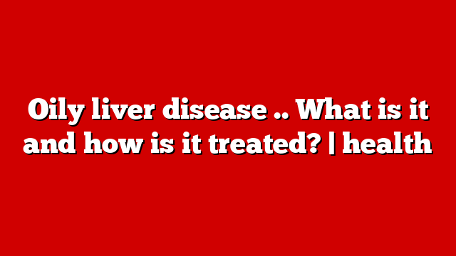 Oily liver disease .. What is it and how is it treated? | health