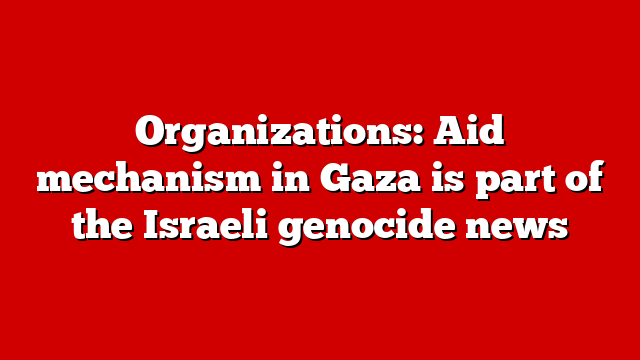 Organizations: Aid mechanism in Gaza is part of the Israeli genocide news