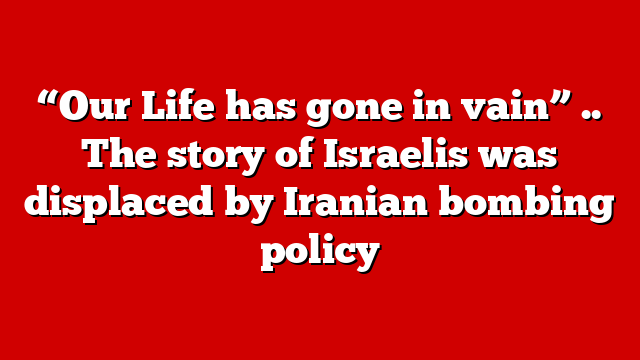 “Our Life has gone in vain” .. The story of Israelis was displaced by Iranian bombing policy
