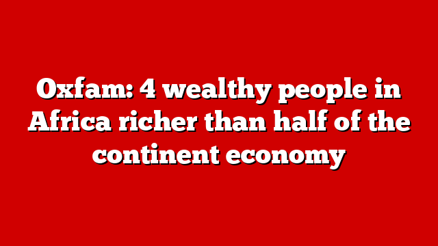 Oxfam: 4 wealthy people in Africa richer than half of the continent economy