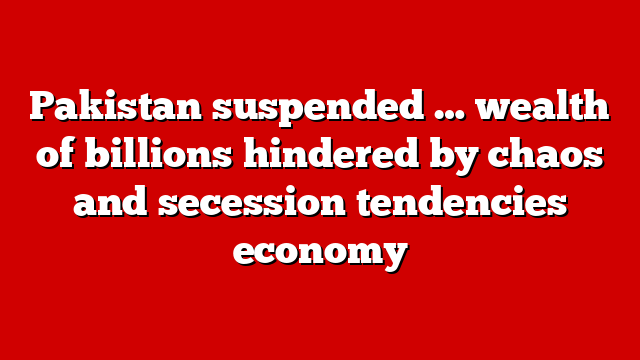 Pakistan suspended … wealth of billions hindered by chaos and secession tendencies economy