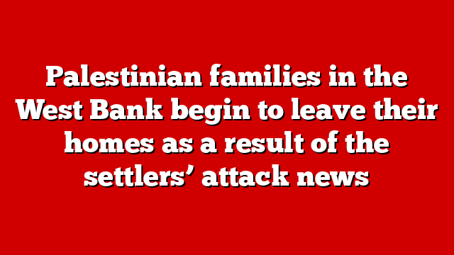 Palestinian families in the West Bank begin to leave their homes as a result of the settlers’ attack news