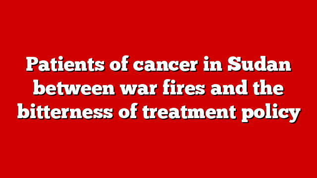 Patients of cancer in Sudan between war fires and the bitterness of treatment policy