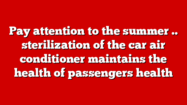 Pay attention to the summer .. sterilization of the car air conditioner maintains the health of passengers health