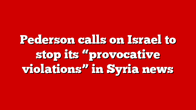 Pederson calls on Israel to stop its “provocative violations” in Syria news