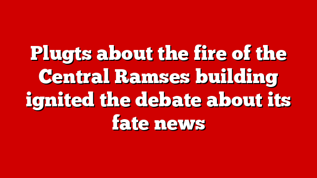 Plugts about the fire of the Central Ramses building ignited the debate about its fate news
