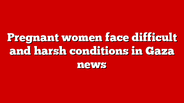 Pregnant women face difficult and harsh conditions in Gaza news
