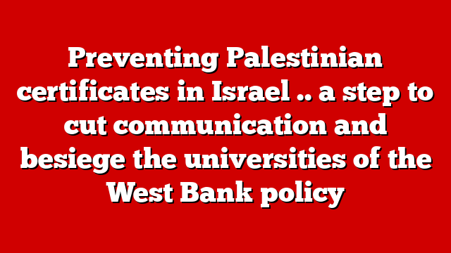 Preventing Palestinian certificates in Israel .. a step to cut communication and besiege the universities of the West Bank policy
