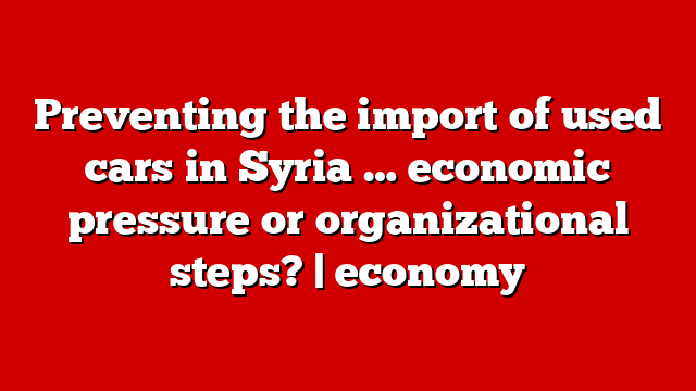 Preventing the import of used cars in Syria … economic pressure or organizational steps? | economy