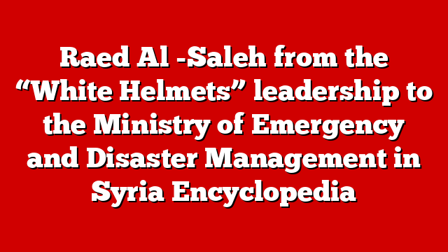 Raed Al -Saleh from the “White Helmets” leadership to the Ministry of Emergency and Disaster Management in Syria Encyclopedia