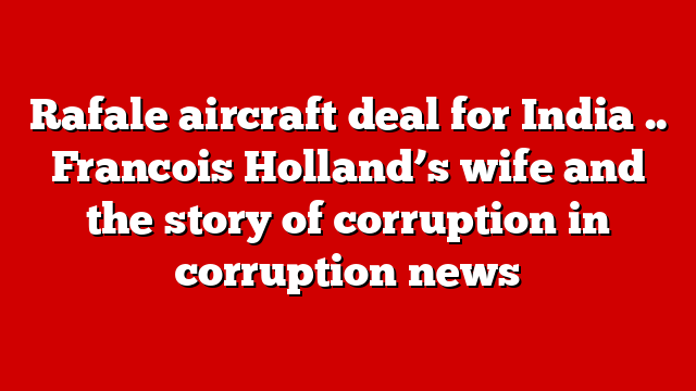 Rafale aircraft deal for India .. Francois Holland’s wife and the story of corruption in corruption news