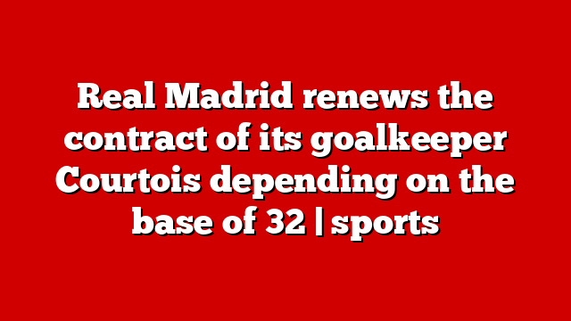 Real Madrid renews the contract of its goalkeeper Courtois depending on the base of 32 | sports
