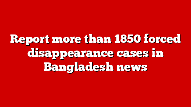 Report more than 1850 forced disappearance cases in Bangladesh news