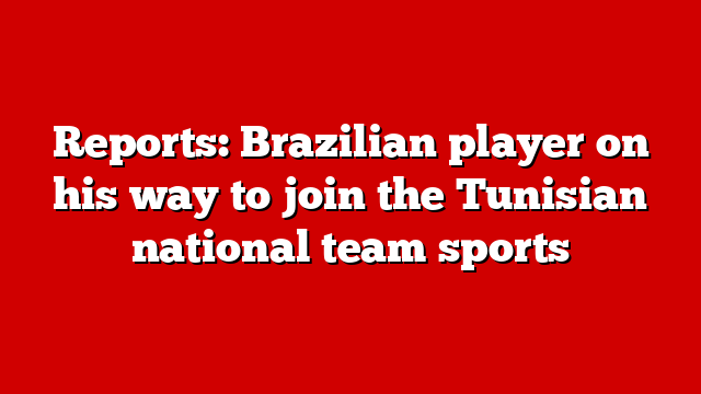 Reports: Brazilian player on his way to join the Tunisian national team sports