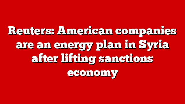 Reuters: American companies are an energy plan in Syria after lifting sanctions economy