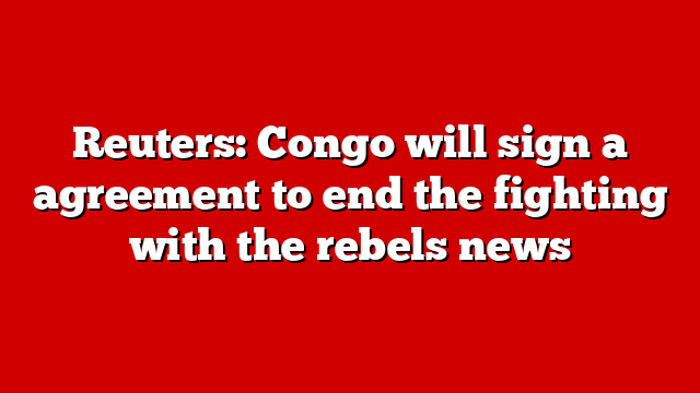 Reuters: Congo will sign a agreement to end the fighting with the rebels news