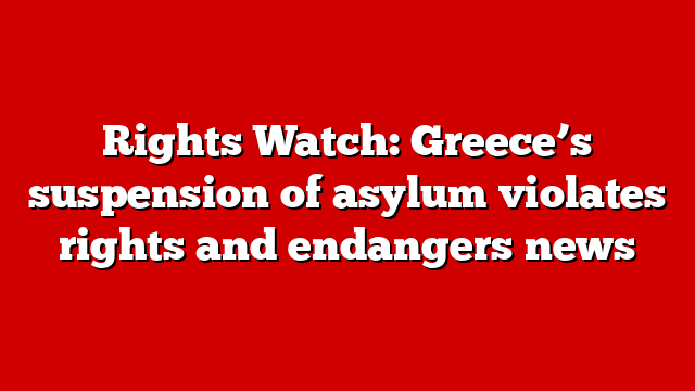 Rights Watch: Greece’s suspension of asylum violates rights and endangers news