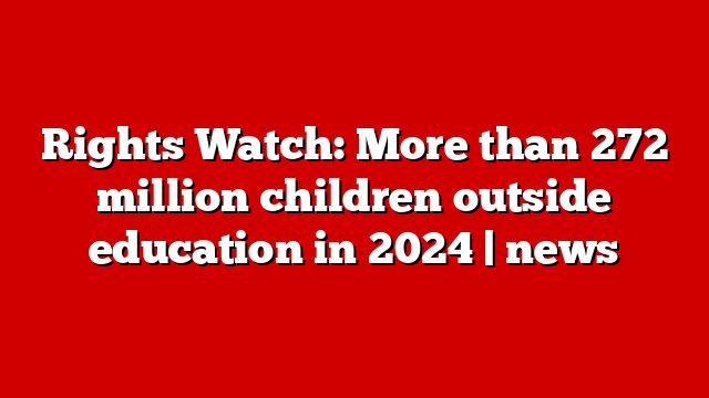 Rights Watch: More than 272 million children outside education in 2024 | news