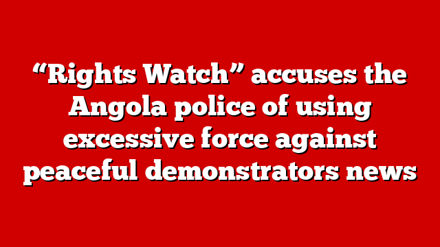 “Rights Watch” accuses the Angola police of using excessive force against peaceful demonstrators news