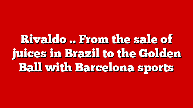 Rivaldo .. From the sale of juices in Brazil to the Golden Ball with Barcelona sports