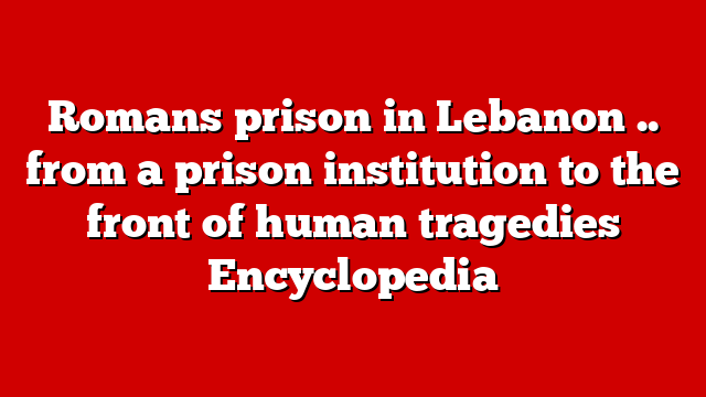 Romans prison in Lebanon .. from a prison institution to the front of human tragedies Encyclopedia