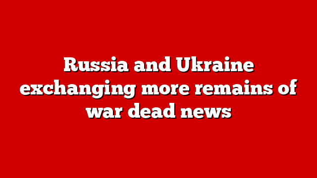 Russia and Ukraine exchanging more remains of war dead news