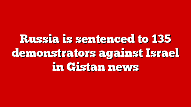 Russia is sentenced to 135 demonstrators against Israel in Gistan news