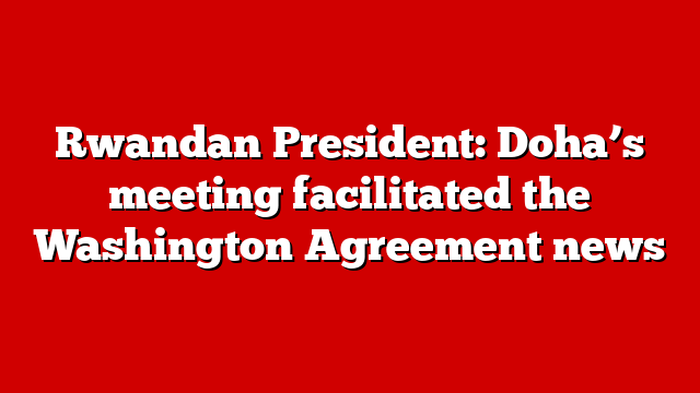 Rwandan President: Doha’s meeting facilitated the Washington Agreement news
