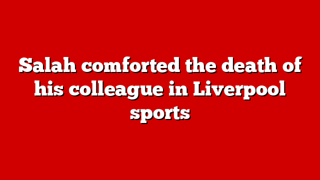 Salah comforted the death of his colleague in Liverpool sports