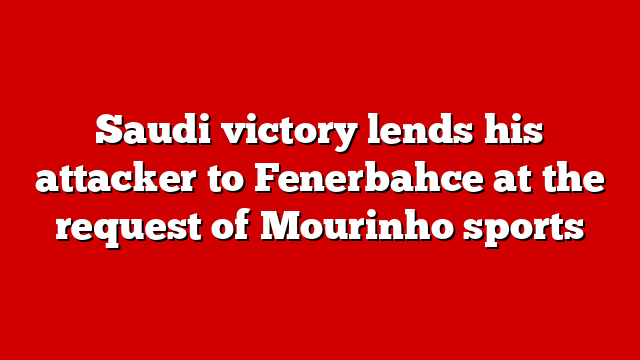 Saudi victory lends his attacker to Fenerbahce at the request of Mourinho sports