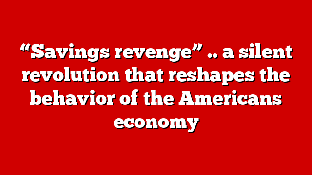 “Savings revenge” .. a silent revolution that reshapes the behavior of the Americans economy