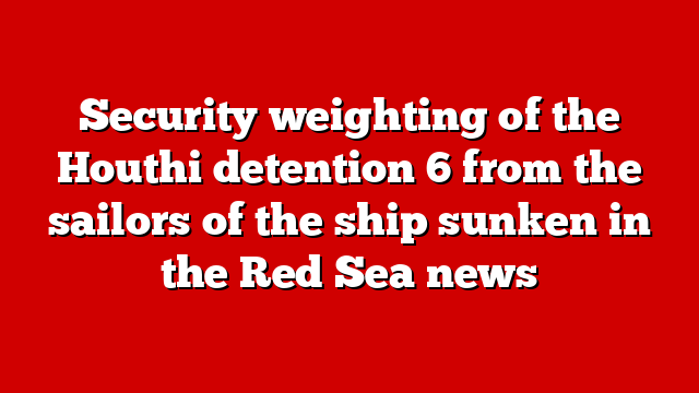 Security weighting of the Houthi detention 6 from the sailors of the ship sunken in the Red Sea news