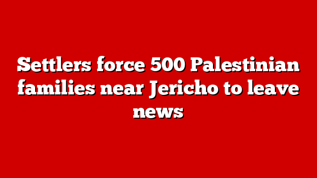 Settlers force 500 Palestinian families near Jericho to leave news