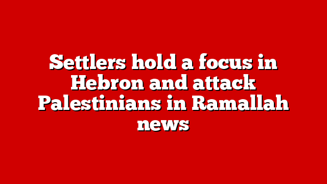 Settlers hold a focus in Hebron and attack Palestinians in Ramallah news