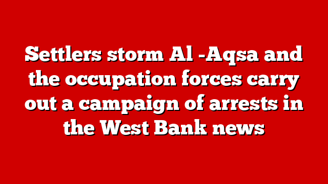 Settlers storm Al -Aqsa and the occupation forces carry out a campaign of arrests in the West Bank news