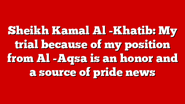 Sheikh Kamal Al -Khatib: My trial because of my position from Al -Aqsa is an honor and a source of pride news