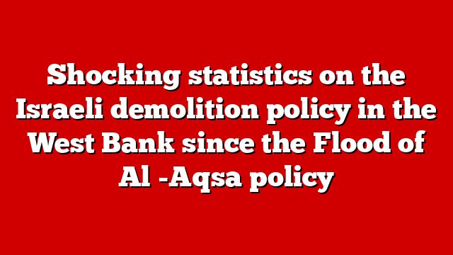 Shocking statistics on the Israeli demolition policy in the West Bank since the Flood of Al -Aqsa policy