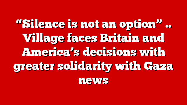 “Silence is not an option” .. Village faces Britain and America’s decisions with greater solidarity with Gaza news