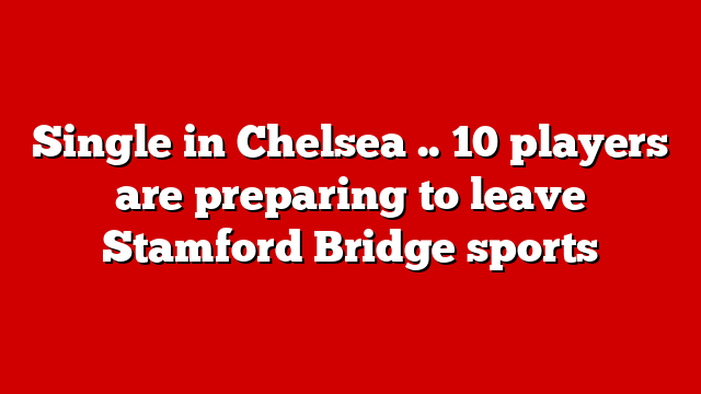 Single in Chelsea .. 10 players are preparing to leave Stamford Bridge sports