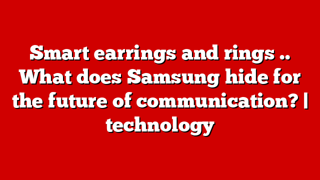Smart earrings and rings .. What does Samsung hide for the future of communication? | technology