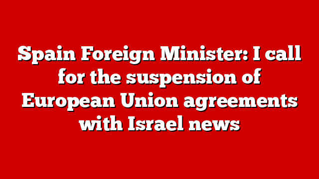 Spain Foreign Minister: I call for the suspension of European Union agreements with Israel news