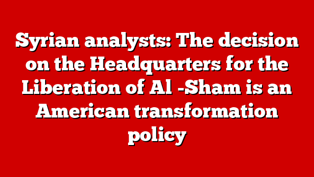 Syrian analysts: The decision on the Headquarters for the Liberation of Al -Sham is an American transformation policy