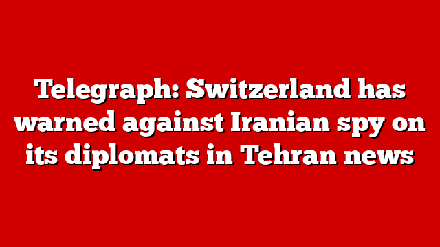 Telegraph: Switzerland has warned against Iranian spy on its diplomats in Tehran news