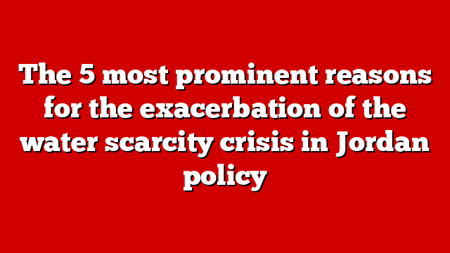 The 5 most prominent reasons for the exacerbation of the water scarcity crisis in Jordan policy