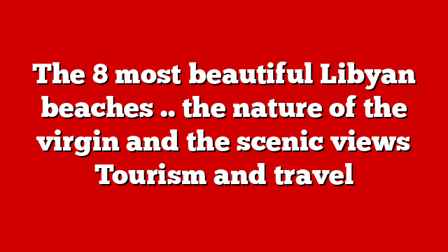 The 8 most beautiful Libyan beaches .. the nature of the virgin and the scenic views Tourism and travel